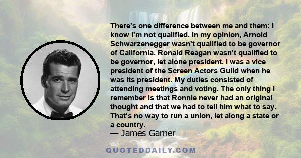 There's one difference between me and them: I know I'm not qualified. In my opinion, Arnold Schwarzenegger wasn't qualified to be governor of California. Ronald Reagan wasn't qualified to be governor, let alone