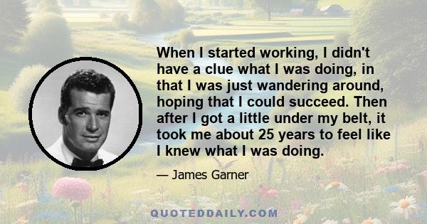 When I started working, I didn't have a clue what I was doing, in that I was just wandering around, hoping that I could succeed. Then after I got a little under my belt, it took me about 25 years to feel like I knew