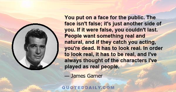 You put on a face for the public. The face isn't false; it's just another side of you. If it were false, you couldn't last. People want something real and natural, and if they catch you acting, you're dead. It has to