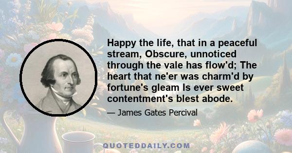 Happy the life, that in a peaceful stream, Obscure, unnoticed through the vale has flow'd; The heart that ne'er was charm'd by fortune's gleam Is ever sweet contentment's blest abode.