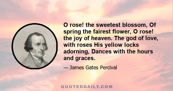 O rose! the sweetest blossom, Of spring the fairest flower, O rose! the joy of heaven. The god of love, with roses His yellow locks adorning, Dances with the hours and graces.