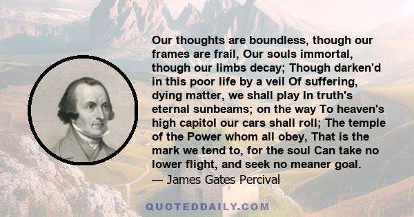 Our thoughts are boundless, though our frames are frail, Our souls immortal, though our limbs decay; Though darken'd in this poor life by a veil Of suffering, dying matter, we shall play In truth's eternal sunbeams; on