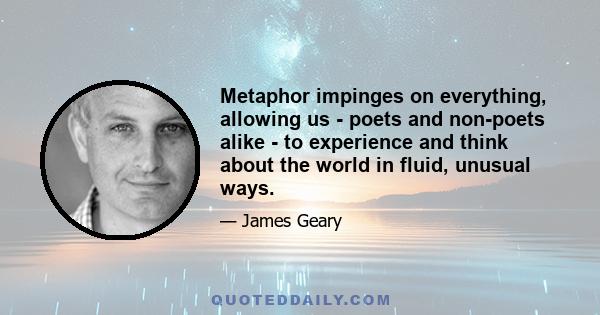 Metaphor impinges on everything, allowing us - poets and non-poets alike - to experience and think about the world in fluid, unusual ways.