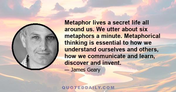 Metaphor lives a secret life all around us. We utter about six metaphors a minute. Metaphorical thinking is essential to how we understand ourselves and others, how we communicate and learn, discover and invent.