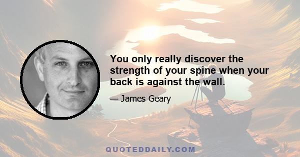 You only really discover the strength of your spine when your back is against the wall.