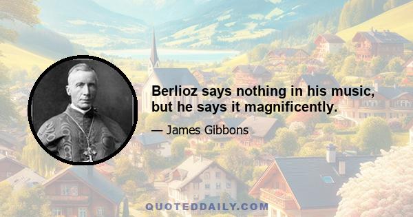 Berlioz says nothing in his music, but he says it magnificently.