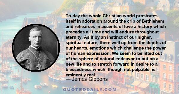 To-day the whole Christian world prostrates itself in adoration around the crib of Bethlehem and rehearses in accents of love a history which precedes all time and will endure throughout eternity. As if by an instinct