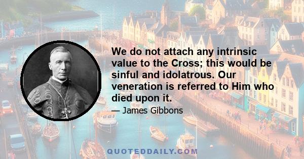 We do not attach any intrinsic value to the Cross; this would be sinful and idolatrous. Our veneration is referred to Him who died upon it.