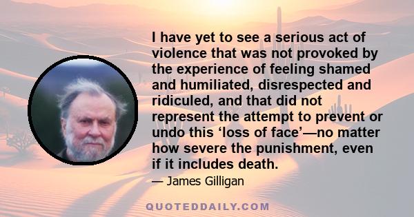 I have yet to see a serious act of violence that was not provoked by the experience of feeling shamed and humiliated, disrespected and ridiculed, and that did not represent the attempt to prevent or undo this ‘loss of