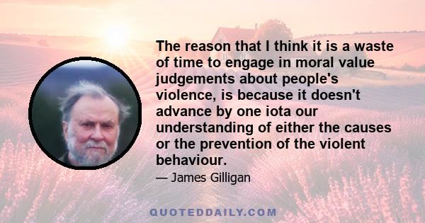 The reason that I think it is a waste of time to engage in moral value judgements about people's violence, is because it doesn't advance by one iota our understanding of either the causes or the prevention of the