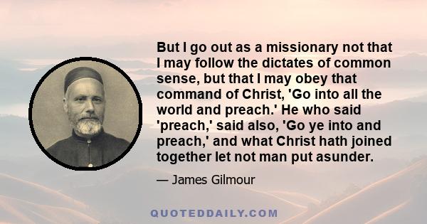 But I go out as a missionary not that I may follow the dictates of common sense, but that I may obey that command of Christ, 'Go into all the world and preach.' He who said 'preach,' said also, 'Go ye into and preach,'