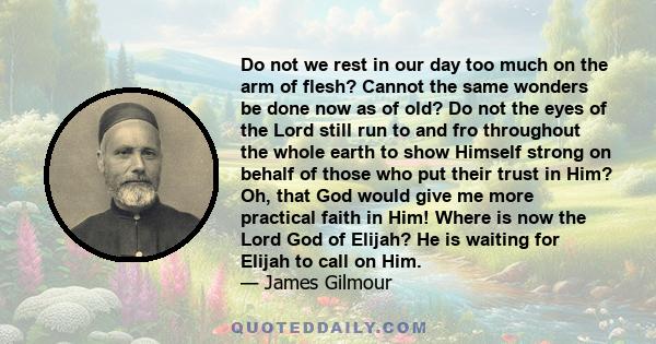 Do not we rest in our day too much on the arm of flesh? Cannot the same wonders be done now as of old? Do not the eyes of the Lord still run to and fro throughout the whole earth to show Himself strong on behalf of