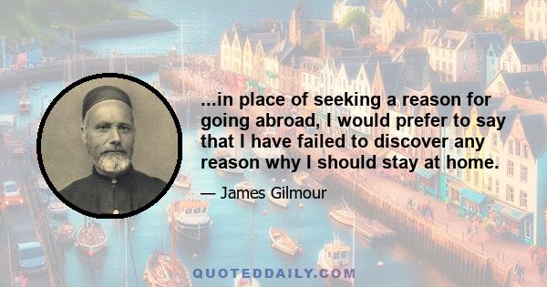 ...in place of seeking a reason for going abroad, I would prefer to say that I have failed to discover any reason why I should stay at home.