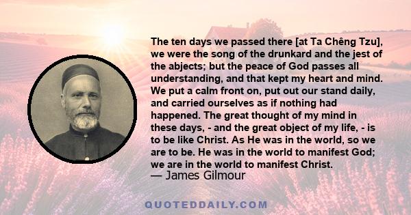 The ten days we passed there [at Ta Chêng Tzu], we were the song of the drunkard and the jest of the abjects; but the peace of God passes all understanding, and that kept my heart and mind. We put a calm front on, put