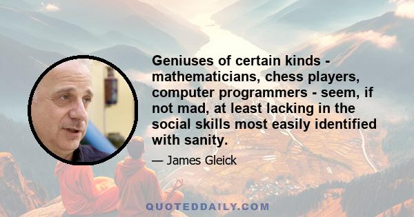 Geniuses of certain kinds - mathematicians, chess players, computer programmers - seem, if not mad, at least lacking in the social skills most easily identified with sanity.