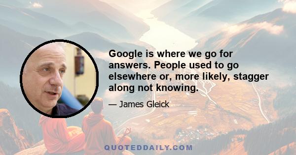 Google is where we go for answers. People used to go elsewhere or, more likely, stagger along not knowing.