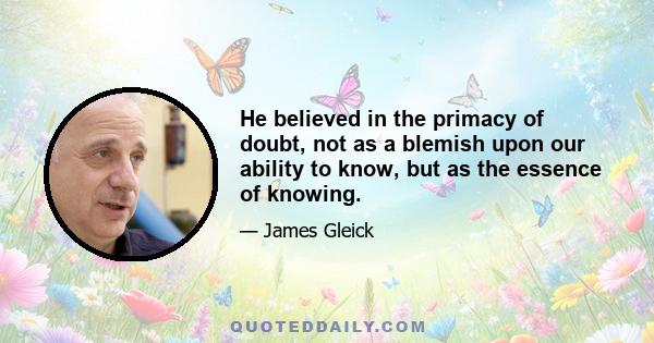 He believed in the primacy of doubt, not as a blemish upon our ability to know, but as the essence of knowing.