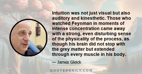 Intuition was not just visual but also auditory and kinesthetic. Those who watched Feynman in moments of intense concentration came away with a strong, even disturbing sense of the physicality of the process, as though