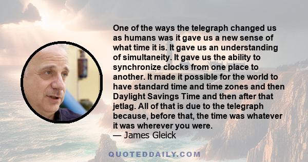 One of the ways the telegraph changed us as humans was it gave us a new sense of what time it is. It gave us an understanding of simultaneity. It gave us the ability to synchronize clocks from one place to another. It