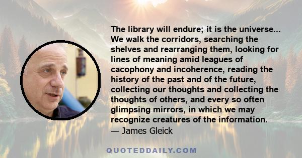 The library will endure; it is the universe... We walk the corridors, searching the shelves and rearranging them, looking for lines of meaning amid leagues of cacophony and incoherence, reading the history of the past