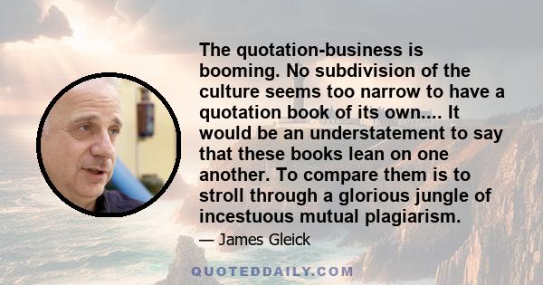 The quotation-business is booming. No subdivision of the culture seems too narrow to have a quotation book of its own.... It would be an understatement to say that these books lean on one another. To compare them is to