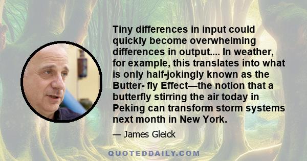 Tiny differences in input could quickly become overwhelming differences in output.... In weather, for example, this translates into what is only half-jokingly known as the Butter- fly Effect—the notion that a butterfly