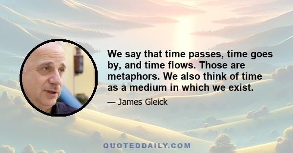 We say that time passes, time goes by, and time flows. Those are metaphors. We also think of time as a medium in which we exist.