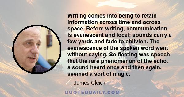 Writing comes into being to retain information across time and across space. Before writing, communication is evanescent and local; sounds carry a few yards and fade to oblivion. The evanescence of the spoken word went