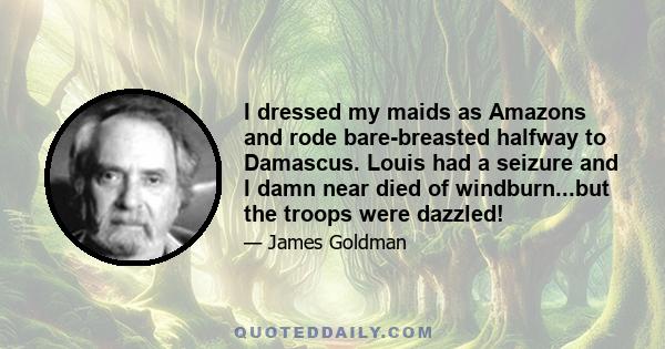 I dressed my maids as Amazons and rode bare-breasted halfway to Damascus. Louis had a seizure and I damn near died of windburn...but the troops were dazzled!