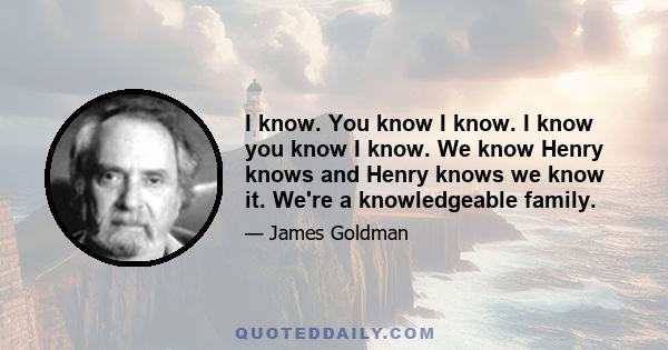 I know. You know I know. I know you know I know. We know Henry knows and Henry knows we know it. We're a knowledgeable family.