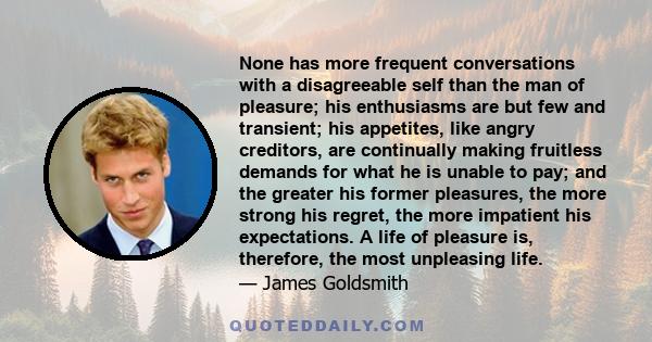 None has more frequent conversations with a disagreeable self than the man of pleasure; his enthusiasms are but few and transient; his appetites, like angry creditors, are continually making fruitless demands for what