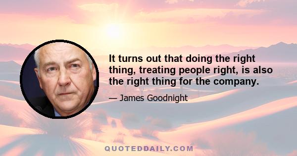 It turns out that doing the right thing, treating people right, is also the right thing for the company.