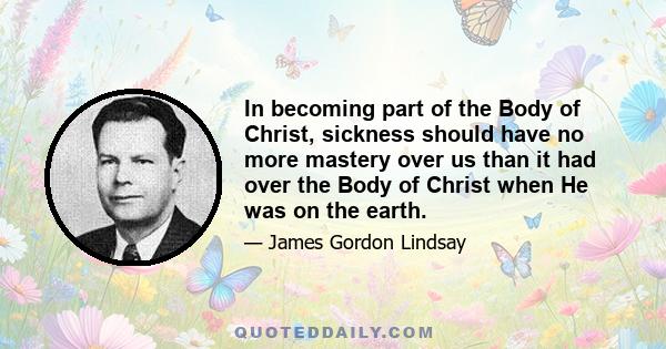 In becoming part of the Body of Christ, sickness should have no more mastery over us than it had over the Body of Christ when He was on the earth.