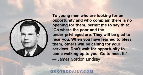 To young men who are looking for an opportunity and who complain there is no opening for them, permit me to say this: 'Go where the poor and the under-privileged are. They will be glad to hear you. When you have learned 