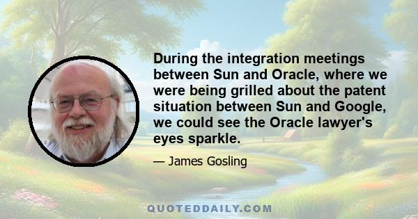 During the integration meetings between Sun and Oracle, where we were being grilled about the patent situation between Sun and Google, we could see the Oracle lawyer's eyes sparkle.