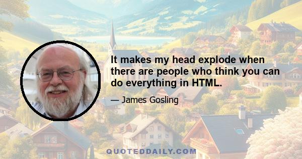 It makes my head explode when there are people who think you can do everything in HTML.