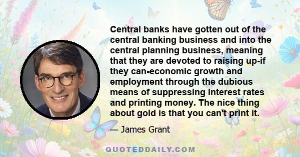 Central banks have gotten out of the central banking business and into the central planning business, meaning that they are devoted to raising up-if they can-economic growth and employment through the dubious means of