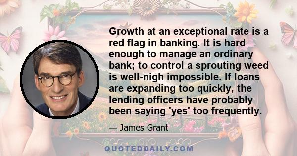 Growth at an exceptional rate is a red flag in banking. It is hard enough to manage an ordinary bank; to control a sprouting weed is well-nigh impossible. If loans are expanding too quickly, the lending officers have