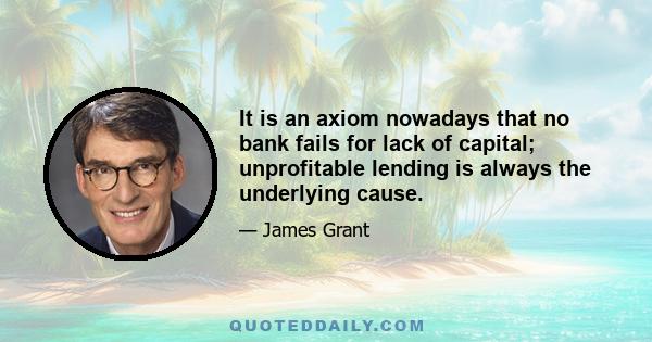 It is an axiom nowadays that no bank fails for lack of capital; unprofitable lending is always the underlying cause.