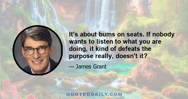 It's about bums on seats. If nobody wants to listen to what you are doing, it kind of defeats the purpose really, doesn't it?