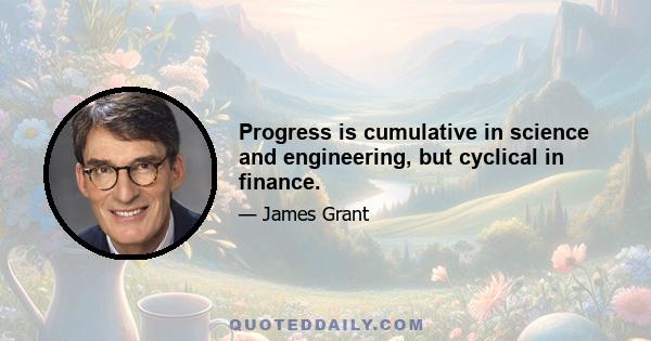 Progress is cumulative in science and engineering, but cyclical in finance.