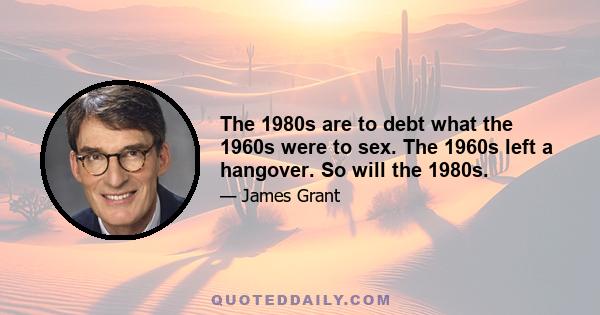 The 1980s are to debt what the 1960s were to sex. The 1960s left a hangover. So will the 1980s.