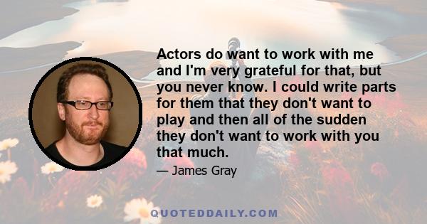 Actors do want to work with me and I'm very grateful for that, but you never know. I could write parts for them that they don't want to play and then all of the sudden they don't want to work with you that much.