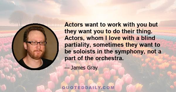 Actors want to work with you but they want you to do their thing. Actors, whom I love with a blind partiality, sometimes they want to be soloists in the symphony, not a part of the orchestra.