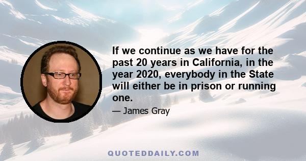 If we continue as we have for the past 20 years in California, in the year 2020, everybody in the State will either be in prison or running one.