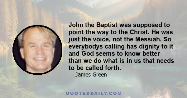 John the Baptist was supposed to point the way to the Christ. He was just the voice, not the Messiah. So everybodys calling has dignity to it and God seems to know better than we do what is in us that needs to be called 