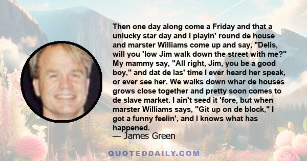 Then one day along come a Friday and that a unlucky star day and I playin' round de house and marster Williams come up and say, Delis, will you 'low Jim walk down the street with me? My mammy say, All right, Jim, you be 