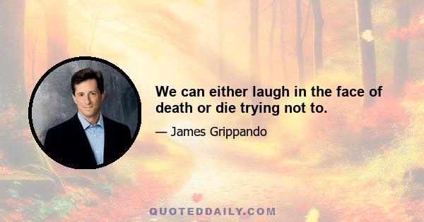 We can either laugh in the face of death or die trying not to.