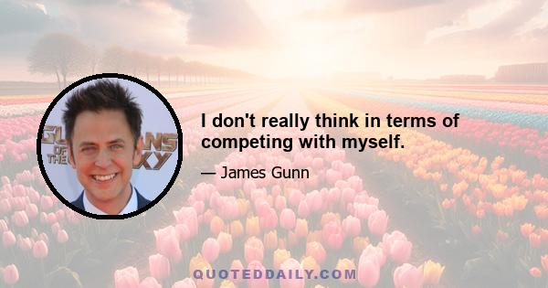 I don't really think in terms of competing with myself.