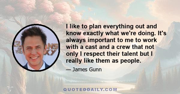 I like to plan everything out and know exactly what we're doing. It's always important to me to work with a cast and a crew that not only I respect their talent but I really like them as people.